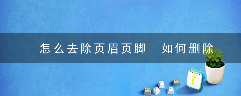 怎么去除页眉页脚 如何删除页眉页脚